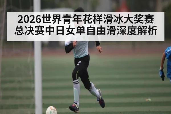2026世界青年花样滑冰大奖赛总决赛中日女单自由滑深度解析
