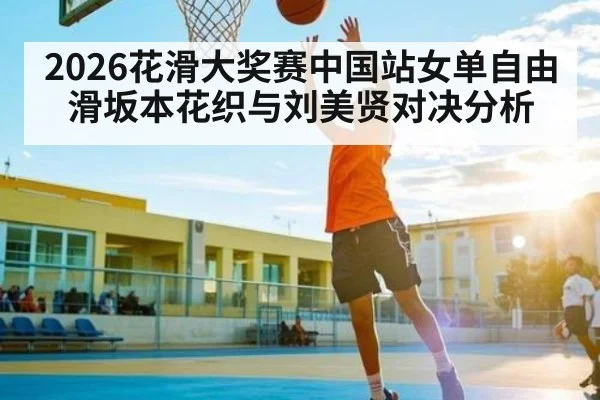 2026花滑大奖赛中国站女单自由滑坂本花织与刘美贤对决分析